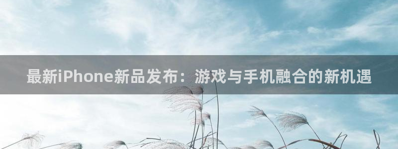 星欧娱乐app下载：最新iPhone新品发布：游戏与手机融合