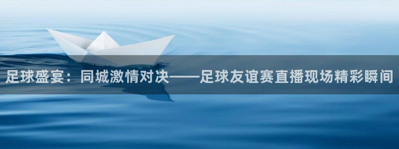 飞速直播体育无插件：足球盛宴：同城激情对决——足球友谊赛直播现场精彩瞬间